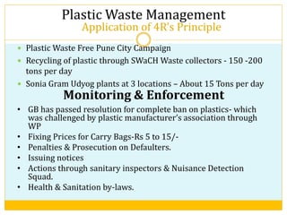 Application of 4R’s Principle
 Plastic Waste Free Pune City Campaign
 Recycling of plastic through SWaCH Waste collectors - 150 -200
tons per day
 Sonia Gram Udyog plants at 3 locations – About 15 Tons per day
Plastic Waste Management
Monitoring & Enforcement
• GB has passed resolution for complete ban on plastics- which
was challenged by plastic manufacturer’s association through
WP
• Fixing Prices for Carry Bags-Rs 5 to 15/-
• Penalties & Prosecution on Defaulters.
• Issuing notices
• Actions through sanitary inspectors & Nuisance Detection
Squad.
• Health & Sanitation by-laws.
 