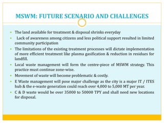 MSWM: FUTURE SCENARIO AND CHALLENGES
 The land available for treatment & disposal shrinks everyday
 Lack of awareness among citizens and less political support resulted in limited
community participation
 The limitations of the existing treatment processes will dictate implementation
of more efficient treatment like plasma gasification & reduction in residues for
landfill.
 Local waste management will form the centre-piece of MSWM strategy. This
practice must continue zone-wise.
 Movement of waste will become problematic & costly.
 E Waste management will pose major challenge as the city is a major IT / ITES
hub & the e-waste generation could reach over 4,000 to 5,000 MT per year.
 C & D waste would be over 35000 to 50000 TPY and shall need new locations
for disposal.
 