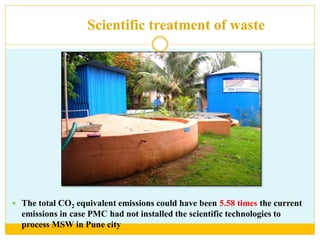Scientific treatment of waste
 The total CO2 equivalent emissions could have been 5.58 times the current
emissions in case PMC had not installed the scientific technologies to
process MSW in Pune city
 