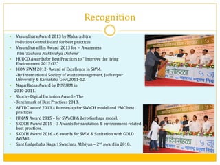 Recognition
 Vasundhara Award 2013 by Maharashtra
Pollution Control Board for best practices
 Vasundhara film Award 2013 for - Awareness
film ‘Kachara Muktnichya Dishene’
 HUDCO Awards for Best Practices to “ Improve the living
Environment 2012-13”
 ICON SWM 2012- Award of Excellence in SWM.
-By International Society of waste management, Jadhavpur
University & Karnataka Govt,2011-12.
 NagarRatna Award by JNNURM in
2010-2011.
 Skoch - Digital Inclusion Award:- The
-Benchmark of Best Practices 2013.
 APTDC award 2013 – Runner-up for SWaCH model and PMC best
practices
 IUKAN Award 2015 – for SWaCH & Zero Garbage model.
 SKOCH Award 2015 – 3 Awards for sanitation & environment related
best practices.
 SKOCH Award 2016 – 6 awards for SWM & Sanitation with GOLD
AWARD
 Sant Gadgebaba Nagari Swachata Abhiyan – 2nd award in 2010.
 