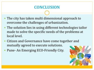 CONCLUSION
 The city has taken multi dimensional approach to
overcome the challenges of urbanization.
 The solution lies in using different technologies tailor
made to solve the specific needs of the problems at
local level.
 Citizen and Governance have come together and
mutually agreed to execute solutions.
 Pune- An Emerging ECO-Friendly City.
 