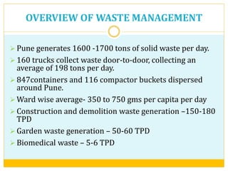 OVERVIEW OF WASTE MANAGEMENT
 Pune generates 1600 -1700 tons of solid waste per day.
 160 trucks collect waste door-to-door, collecting an
average of 198 tons per day.
 847containers and 116 compactor buckets dispersed
around Pune.
 Ward wise average- 350 to 750 gms per capita per day
 Construction and demolition waste generation –150-180
TPD
 Garden waste generation – 50-60 TPD
 Biomedical waste – 5-6 TPD
 