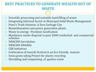 BEST PRACTICES TO GENERATE WEALTH OUT OF
WASTE
 Scientific processing and scientific land filling of waste
 Integrating Informal Sector in Municipal Solid Waste Management
 Pune’s Trash Solution: A Zero Garbage City
 Biomethanation cum power generation plants
 Waste to energy –Pyrolysis Gasification
 Mandatory onsite disposal in post 2000 residential and commercial
schemes
 SWACHH Sarvekshan
 SWACHH AWARDs
 CSR Initiatives
 Celebration of Ganesh Festival in an Eco friendly manner
 Sonia gram udyog Project for plastic recycling
 Shredding and composting of garden waste
 