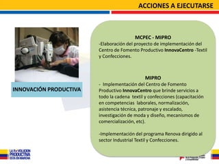 ACCIONES A EJECUTARSE



                                         MCPEC - MIPRO
                        -Elaboración del proyecto de implementación del
                        Centro de Fomento Productivo InnovaCentro -Textil
                        y Confecciones.



                                              MIPRO
                        - Implementación del Centro de Fomento
INNOVACIÓN PRODUCTIVA   Productivo InnovaCentro que brinde servicios a
                        todo la cadena textil y confecciones (capacitación
                        en competencias laborales, normalización,
                        asistencia técnica, patronaje y escalado,
                        investigación de moda y diseño, mecanismos de
                        comercialización, etc).

                        -Implementación del programa Renova dirigido al
                        sector Industrial Textil y Confecciones.
 