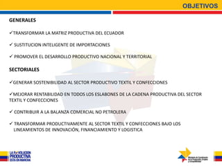 OBJETIVOS

GENERALES

TRANSFORMAR LA MATRIZ PRODUCTIVA DEL ECUADOR

 SUSTITUCION INTELIGENTE DE IMPORTACIONES

 PROMOVER EL DESARROLLO PRODUCTIVO NACIONAL Y TERRITORIAL

SECTORIALES

GENERAR SOSTENIBILIDAD AL SECTOR PRODUCTIVO TEXTIL Y CONFECCIONES

MEJORAR RENTABILIDAD EN TODOS LOS ESLABONES DE LA CADENA PRODUCTIVA DEL SECTOR
TEXTIL Y CONFECCIONES

 CONTRIBUIR A LA BALANZA COMERCIAL NO PETROLERA

 TRANSFORMAR PRODUCTIVAMENTE AL SECTOR TEXTIL Y CONFECCIONES BAJO LOS
  LINEAMIENTOS DE INNOVACIÓN, FINANCIAMIENTO Y LOGISTICA
 