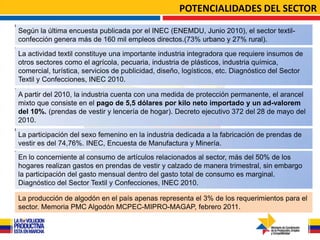 POTENCIALIDADES DEL SECTOR

Según la última encuesta publicada por el INEC (ENEMDU, Junio 2010), el sector textil-
confección genera más de 160 mil empleos directos.(73% urbano y 27% rural).

La actividad textil constituye una importante industria integradora que requiere insumos de
otros sectores como el agrícola, pecuaria, industria de plásticos, industria química,
comercial, turística, servicios de publicidad, diseño, logísticos, etc. Diagnóstico del Sector
Textil y Confecciones, INEC 2010.

A partir del 2010, la industria cuenta con una medida de protección permanente, el arancel
mixto que consiste en el pago de 5,5 dólares por kilo neto importado y un ad-valorem
del 10%. (prendas de vestir y lencería de hogar). Decreto ejecutivo 372 del 28 de mayo del
2010.

La participación del sexo femenino en la industria dedicada a la fabricación de prendas de
vestir es del 74,76%. INEC, Encuesta de Manufactura y Minería.
En lo concerniente al consumo de artículos relacionados al sector, más del 50% de los
hogares realizan gastos en prendas de vestir y calzado de manera trimestral, sin embargo
la participación del gasto mensual dentro del gasto total de consumo es marginal.
Diagnóstico del Sector Textil y Confecciones, INEC 2010.

La producción de algodón en el país apenas representa el 3% de los requerimientos para el
sector. Memoria PMC Algodón MCPEC-MIPRO-MAGAP, febrero 2011.
 