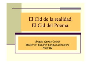 El Cid de la realidad.
   El Cid del Poema.


        Ángela Quirós Colubi
Máster en Español Lengua Extranjera
              Nivel B2
 