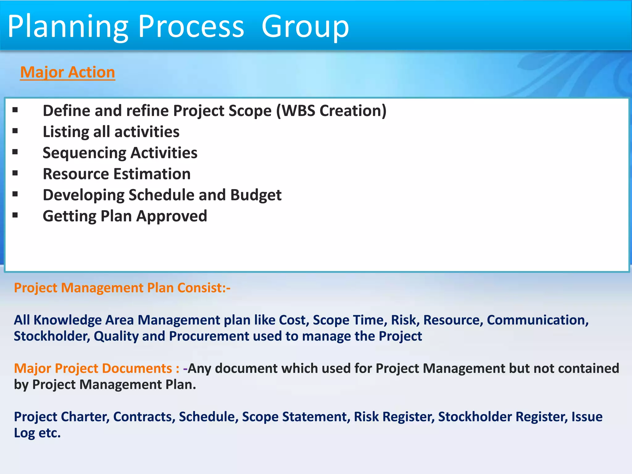 Project Management Plan Consist:-
All Knowledge Area Management plan like Cost, Scope Time, Risk, Resource, Communication,
Stockholder, Quality and Procurement used to manage the Project
Major Project Documents : -Any document which used for Project Management but not contained
by Project Management Plan.
Project Charter, Contracts, Schedule, Scope Statement, Risk Register, Stockholder Register, Issue
Log etc.
 Define and refine Project Scope (WBS Creation)
 Listing all activities
 Sequencing Activities
 Resource Estimation
 Developing Schedule and Budget
 Getting Plan Approved
Planning Process Group
Major Action
 