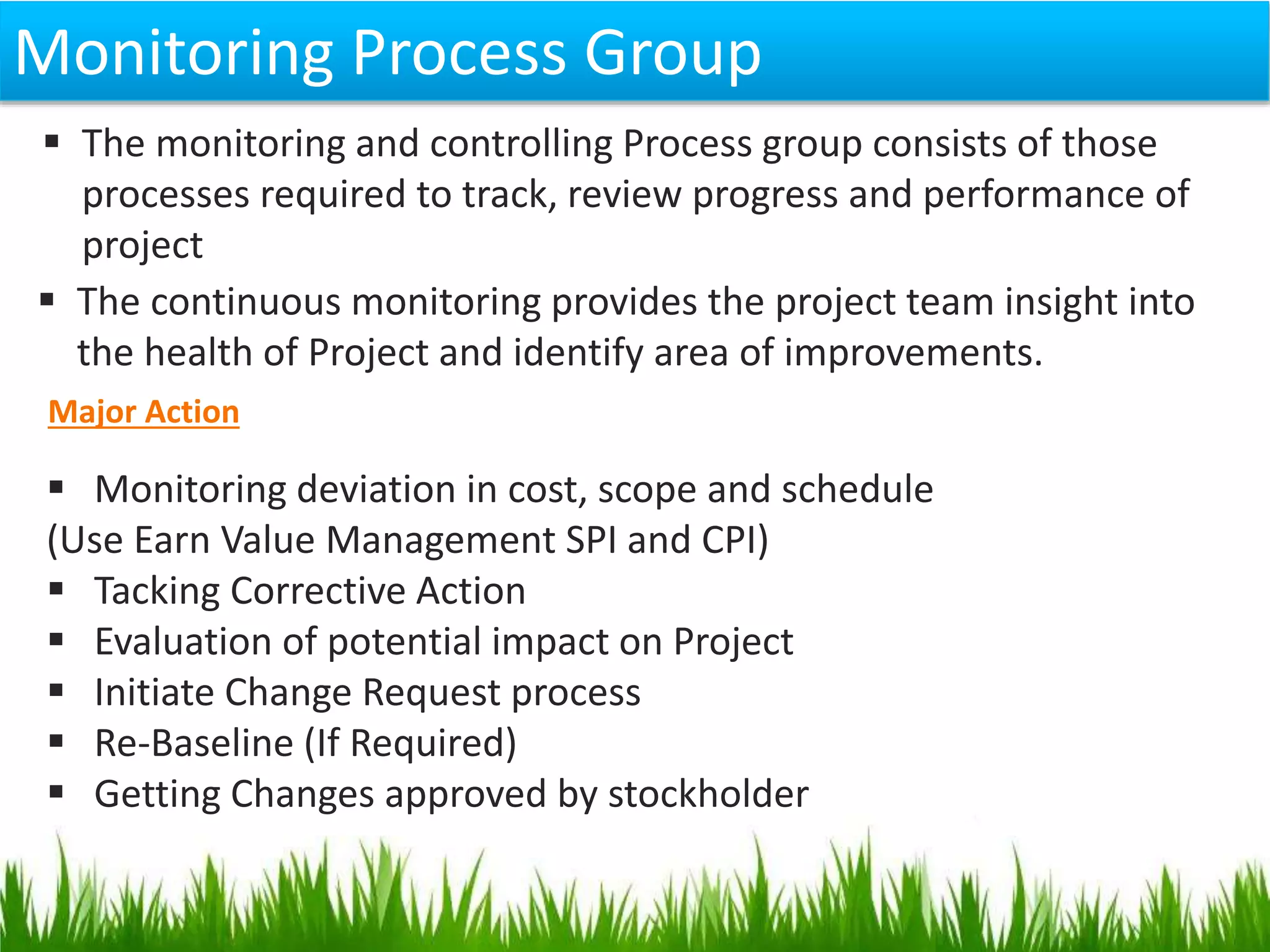 Monitoring Process Group
 The monitoring and controlling Process group consists of those
processes required to track, review progress and performance of
project
 The continuous monitoring provides the project team insight into
the health of Project and identify area of improvements.
Major Action
 Monitoring deviation in cost, scope and schedule
(Use Earn Value Management SPI and CPI)
 Tacking Corrective Action
 Evaluation of potential impact on Project
 Initiate Change Request process
 Re-Baseline (If Required)
 Getting Changes approved by stockholder
 