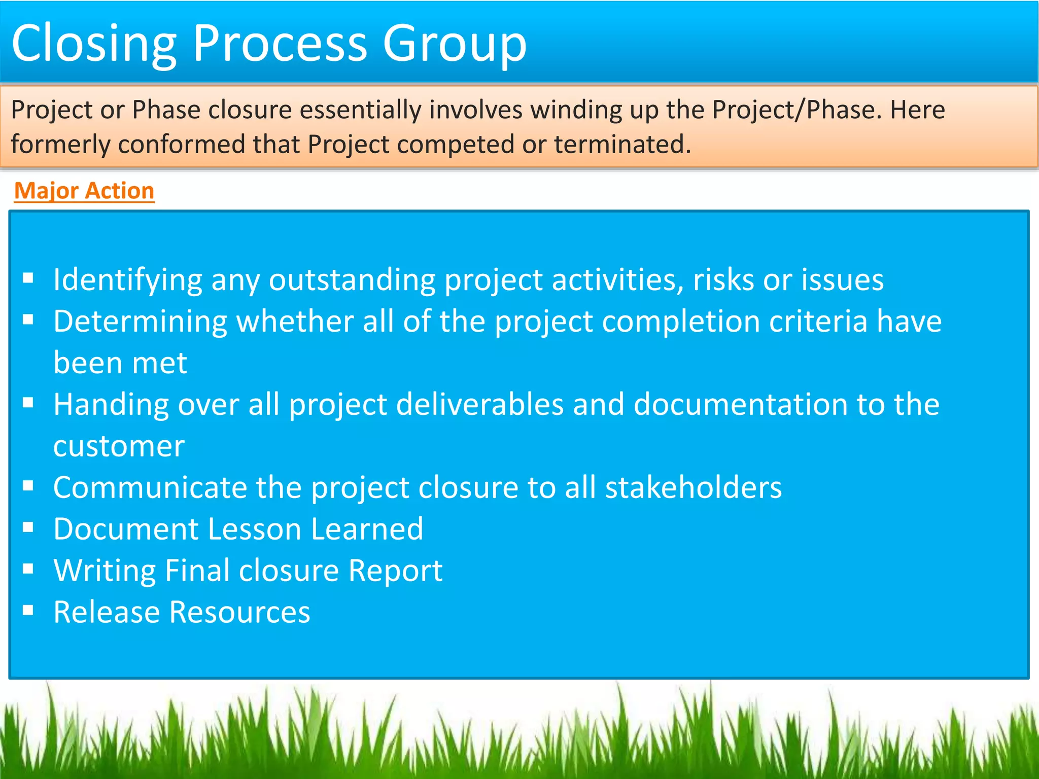 Closing Process Group
Major Action
 Identifying any outstanding project activities, risks or issues
 Determining whether all of the project completion criteria have
been met
 Handing over all project deliverables and documentation to the
customer
 Communicate the project closure to all stakeholders
 Document Lesson Learned
 Writing Final closure Report
 Release Resources
Project or Phase closure essentially involves winding up the Project/Phase. Here
formerly conformed that Project competed or terminated.
 