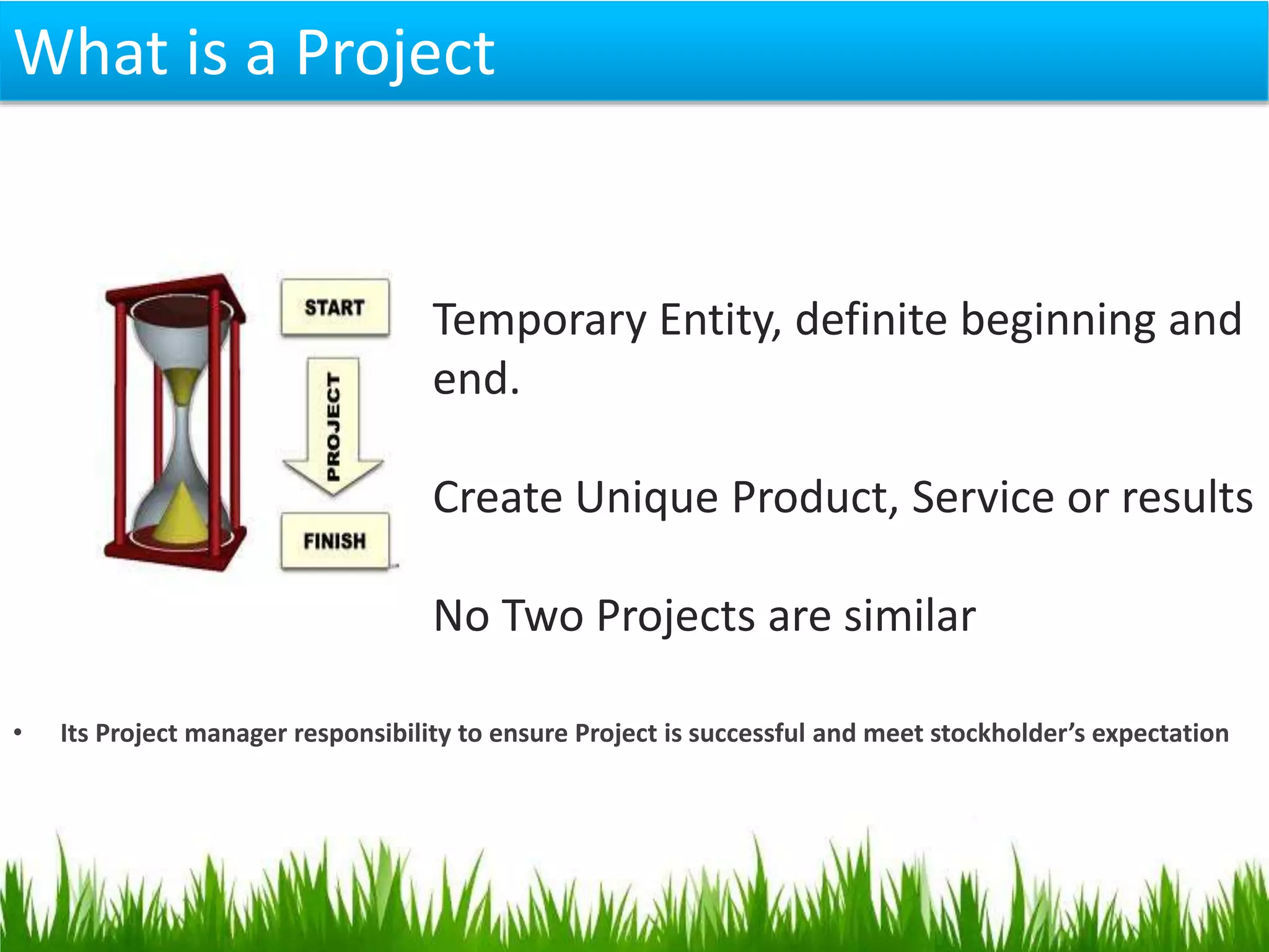 Temporary Entity, definite beginning and
end.
Create Unique Product, Service or results
No Two Projects are similar
• Its Project manager responsibility to ensure Project is successful and meet stockholder’s expectation
What is a Project
 