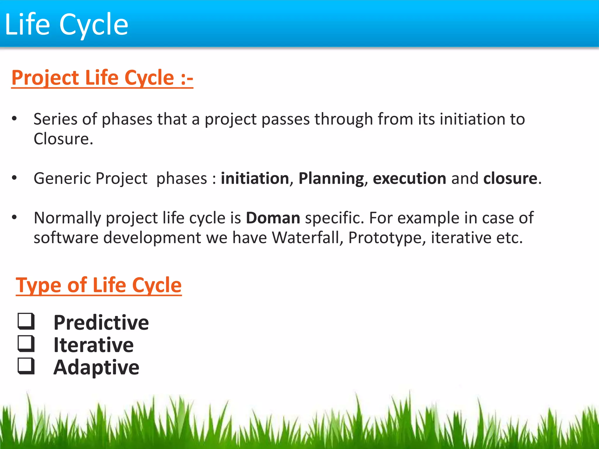 Life Cycle
Type of Life Cycle
 Predictive
 Iterative
 Adaptive
Project Life Cycle :-
• Series of phases that a project passes through from its initiation to
Closure.
• Generic Project phases : initiation, Planning, execution and closure.
• Normally project life cycle is Doman specific. For example in case of
software development we have Waterfall, Prototype, iterative etc.
 