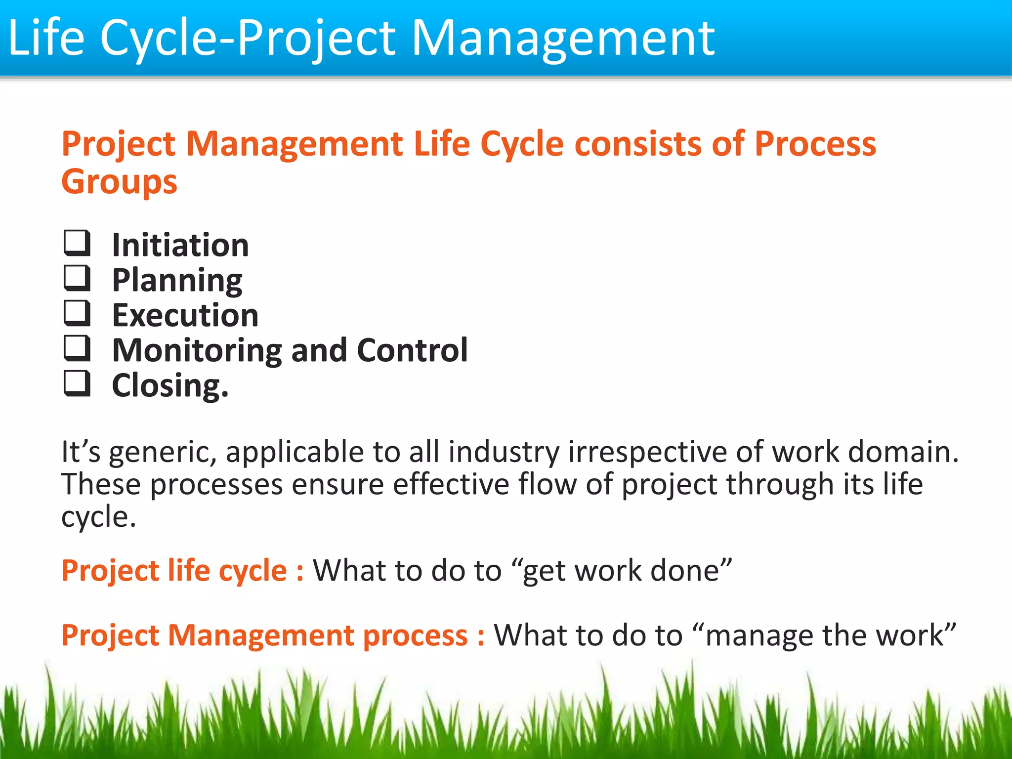 Life Cycle-Project Management
Project Management Life Cycle consists of Process
Groups
 Initiation
 Planning
 Execution
 Monitoring and Control
 Closing.
It’s generic, applicable to all industry irrespective of work domain.
These processes ensure effective flow of project through its life
cycle.
Project life cycle : What to do to “get work done”
Project Management process : What to do to “manage the work”
 