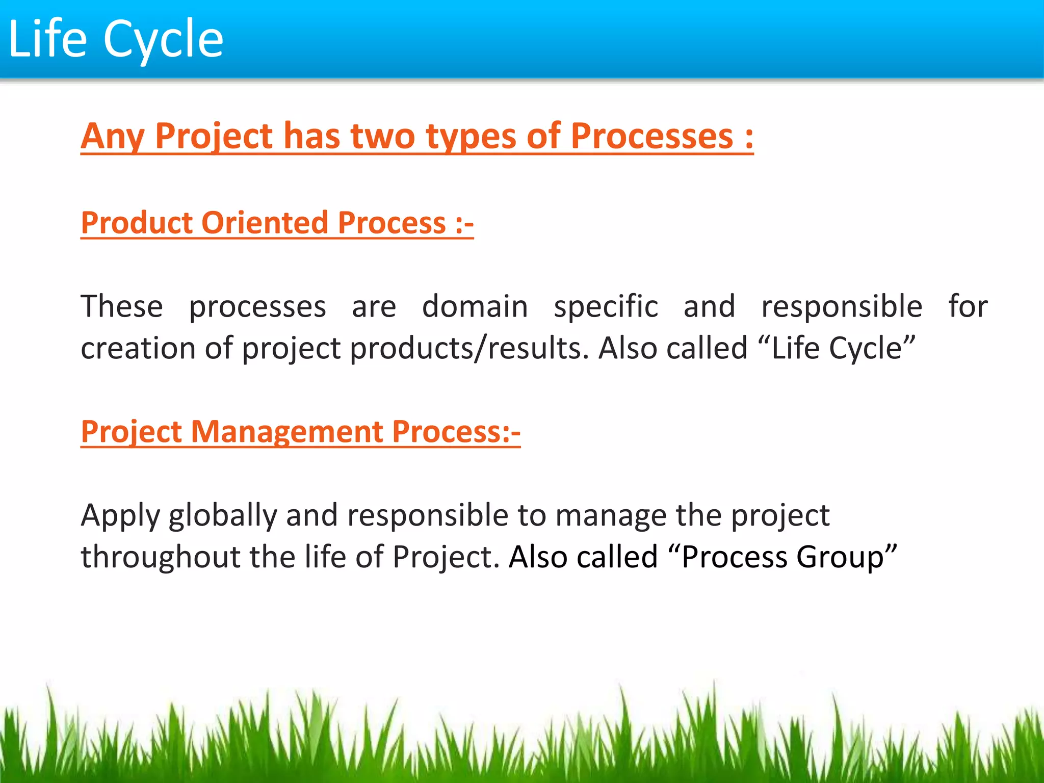 Life Cycle
Any Project has two types of Processes :
Product Oriented Process :-
These processes are domain specific and responsible for
creation of project products/results. Also called “Life Cycle”
Project Management Process:-
Apply globally and responsible to manage the project
throughout the life of Project. Also called “Process Group”
 