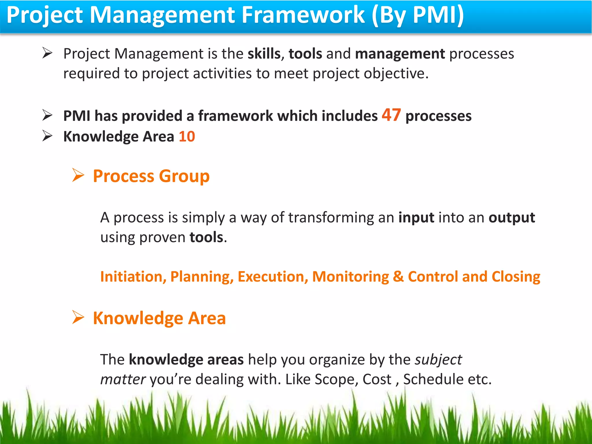 Project Management Framework (By PMI)
 Project Management is the skills, tools and management processes
required to project activities to meet project objective.
 PMI has provided a framework which includes 47 processes
 Knowledge Area 10
 Process Group
A process is simply a way of transforming an input into an output
using proven tools.
Initiation, Planning, Execution, Monitoring & Control and Closing
 Knowledge Area
The knowledge areas help you organize by the subject
matter you’re dealing with. Like Scope, Cost , Schedule etc.
 