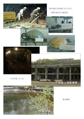 　　　　　　　　　　　　　　　　　　　　当時の様子を再現したマネキン
　　　　　　　　　　　　　　　　　　　　　実際の炭坑での使用品




　　　　今でも残っている




　　　　　　　　　　　　　　　　　　　　　　　　　　　　　　　　　　　鉱山跡地

　
　　　　　　　　　　　　　　　　　　　　　
 