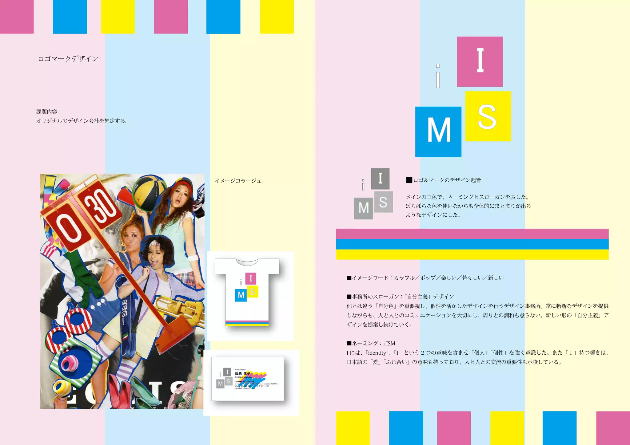ロゴマークデザイン




課題内容
オリジナルのデザイン会社を想定する。




                     イメージコラージュ                  ■ロゴ＆マークのデザイン趣旨

                                                メインの三色で、ネーミングとスローガンを表した。
                                                ばらばらな色を使いながらも全体的にまとまりが出る
                                                ようなデザインにした。




                                 ■イメージワード：カラフル／ポップ／楽しい／若々しい／新しい


                                 ■事務所のスローガン：「自分主義」デザイン
                                 他とは違う「自分色」を重要視し、個性を活かしたデザインを行うデザイン事務所。常に斬新なデザインを提供
                                 しながらも、人と人とのコミュニケーションを大切にし、周りとの調和も怠らない。新しい形の「自分主義」デ
                                 ザインを提案し続けていく。


                                 ■ネーミング：i ISM
                                 I には、「identity」「I」という 2 つの意味を含ませ「個人」
                                                、                    「個性」を強く意識した。また「Ｉ」持つ響きは、
                                 日本語の「愛」「ふれ合い」の意味も持っており、人と人との交流の重要性も示唆している。
 