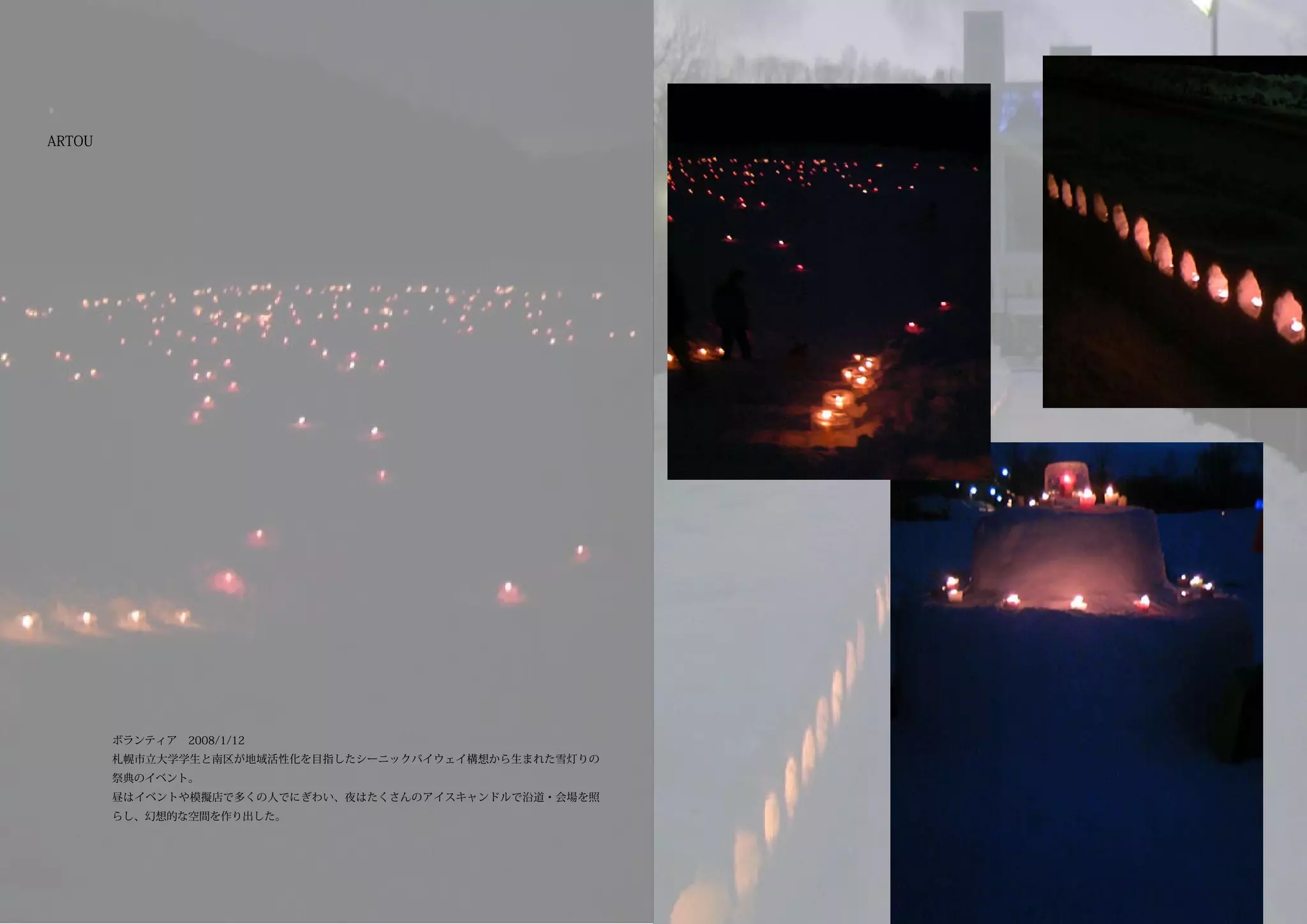 ARTOU




        ボランティア　2008/1/12
        札幌市立大学学生と南区が地域活性化を目指したシーニックバイウェイ構想から生まれた雪灯りの
        祭典のイベント。
        昼はイベントや模擬店で多くの人でにぎわい、夜はたくさんのアイスキャンドルで沿道・会場を照
        らし、幻想的な空間を作り出した。
 