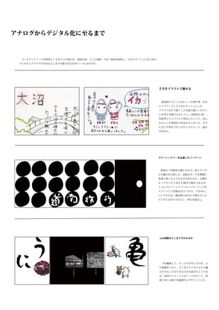 アナログからデジタル化に至るまで



 　ゴールデンウィークを利用して 4 泊 5 日の旅行を、道南方面、とくに函館・大沼・松前を取材し、ルポルタージュにまとめた。
 デジタルとアナログの共存はどこまで可能であるかをテーマにかかげた。




                                                                  手書きイラストで魅せる



                                                                  　道南旅行でとくに気に入った物や事、店を
                                                                  ピックアップしてルポルタージュにした。
                                                                  イラストは手で描くことを最大限にいかすこ
                                                                  とを考え単純でかわいらしい雰囲気に統一、
                                                                  色鉛筆でとパステルで着色したことで、ほん
                                                                  わかとした雰囲気の作品に仕上がった。文字
                                                                  も全て手書きで仕上げたことによって、温か
                                                                  みが出た。




                                                              ステーショナリーを意識したパッケージ




                                                              　斬新かつ単純を目標にかかげ、和とデジタ
                                                              ルの融合を目指した。表紙はポップな模様に
                                                              書道で書いたような文字をあわせた。右側を
                                                              ホッチキスでとめた左開きの製本であるが、
                                                              ここにステーショナリーのパッケージングを
                                                              イメージした厚紙をはりつけた。ちなみに、
                                                              パンチの穴は、横印刷であるので壁などにか
                                                              けてみえるわけではなく、単なる遊び心。




                                                                  元の画像をどこまで生かせるか




                                                                  　今回編集して、もっとも苦労したのが、元
                                                                  の画像をいかし、どこまでデジタル文字と融
                                                                  合させることができるのかを試みたことであ
                                                                  る。前回のイメージとはうってかわって、和
                                                                  風であり力強さを強調するデザインとした。
 
