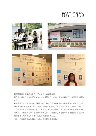 post card




乳がん検診を促すポストカードコンペへの応募作品。
私なら、誰にこのカードでメッセージを伝えたいのか。それを考えたとき母が思い浮か
んだ。
私を支えてくれる人はいつも傍にいてくれる。時々それが当たり前すぎて忘れてしまう
けれど、
   無くしたときにその大切さに気づくものだ。「ずっと」 「永遠」
                            も    も存在しないと、
人は言うかもしれないけれど、それでも、自分自身の為、そして、傍にいる愛すべき人
の為に、これからもずっと傍にいて欲しいという想い、人を愛するとは自分自身を大切
にすることなのだという願いを込め制作に当たった。
モチーフはお母さんに抱かれる幼い頃の甘えん坊の私。
 