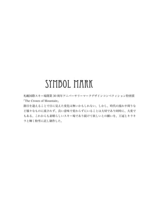 symbol mark
札幌国際スキー場開業 30 周年アニバーサリーマークデザインコンペティション特別賞
「The Crown of Mountain」
節目を迎えることで目に見えた変化は無いかもしれない。しかし、時代の流れや周りな
ど様々なものに流されず、良い意味で変わらずにいることは大切であり同時に、大変で
もある。これからも素晴らしいスキー場であり続けて欲しいとの願いを、王冠とキラキ
ラと輝く粉雪に託し制作した。
 