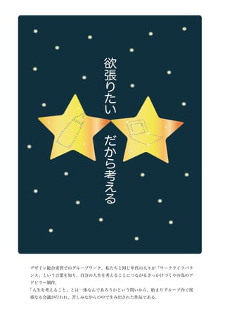 デザイン総合実習でのグループワーク。私たちと同じ年代の人々が「ワークライフバラ
ンス」という言葉を知り、自分の人生を考えることにつながるきっかけづくりの為のア
ドピラー制作。
「人生を考えること」とは一体なんであろうかという問いから、始まりグループ内で度
重なる会議が行われ、苦しみながらの中で生み出された作品である。
 