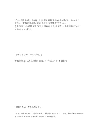 「人生を考えること。それは、人生を輝かせ何かを掴むことに繋がる」をコンセプ
トとし、
   「夜空に浮かぶ星」がコンセプトを表現する手段とした。
人生や未来への希望を星空で表した 2 枚のポスターを制作し、札幌市長にプレゼ
ンテーションを行った。




「ライフとワークのふたつ星。」


夜空に浮かぶ、ふたつの星が「仕事」と「生活」の二つを象徴する。




「欲張りたい　だから考える」


「何を」考えるのかという最も重要な目的語をあえて省くことで、それぞれがワークラ
イフバランスを考えるきっかけになることを願った。
 