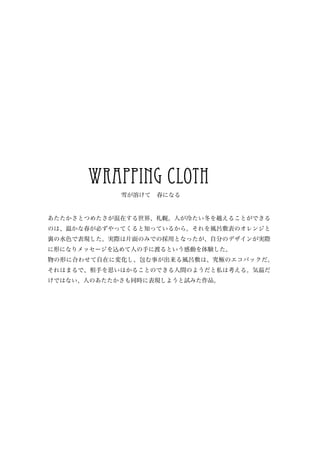 wrapping cloth
            雪が溶けて　春になる


あたたかさとつめたさが混在する世界、札幌。人が冷たい冬を越えることができる
のは、温かな春が必ずやってくると知っているから。それを風呂敷表のオレンジと
裏の水色で表現した。実際は片面のみでの採用となったが、自分のデザインが実際
に形になりメッセージを込めて人の手に渡るという感動を体験した。
物の形に合わせて自在に変化し、包む事が出来る風呂敷は、究極のエコバックだ。
それはまるで、相手を思いはかることのできる人間のようだと私は考える。気温だ
けではない、人のあたたかさも同時に表現しようと試みた作品。
 