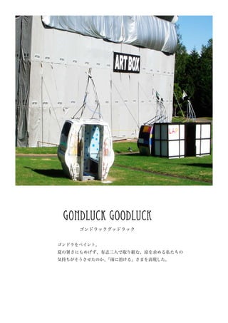 gondluck goodluck
     ゴンドラックグッドラック


ゴンドラをペイント。
夏の暑さにもめげず、有志三人で取り組む。涼を求める私たちの
気持ちがそうさせたのか、「雨に溶ける」さまを表現した。
 