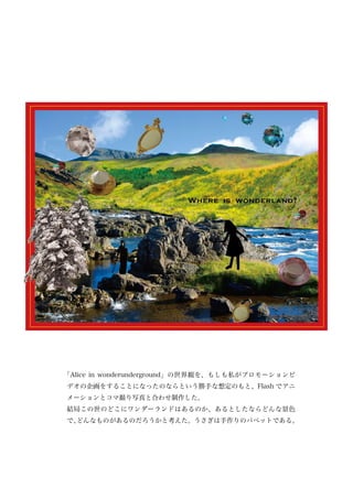 「Alice in wonderunderground」の世界観を、もしも私がプロモーションビ
デオの企画をすることになったのならという勝手な想定のもと、Flash でアニ
メーションとコマ撮り写真と合わせ制作した。
結局この世のどこにワンダーランドはあるのか、あるとしたならどんな景色
で、
 どんなものがあるのだろうかと考えた。うさぎは手作りのパペットである。
 