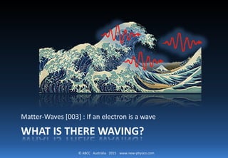 © ABCC Australia 2015 www.new-physics.com
WHAT IS THERE WAVING?
Matter-Waves [003] : If an electron is a wave
 