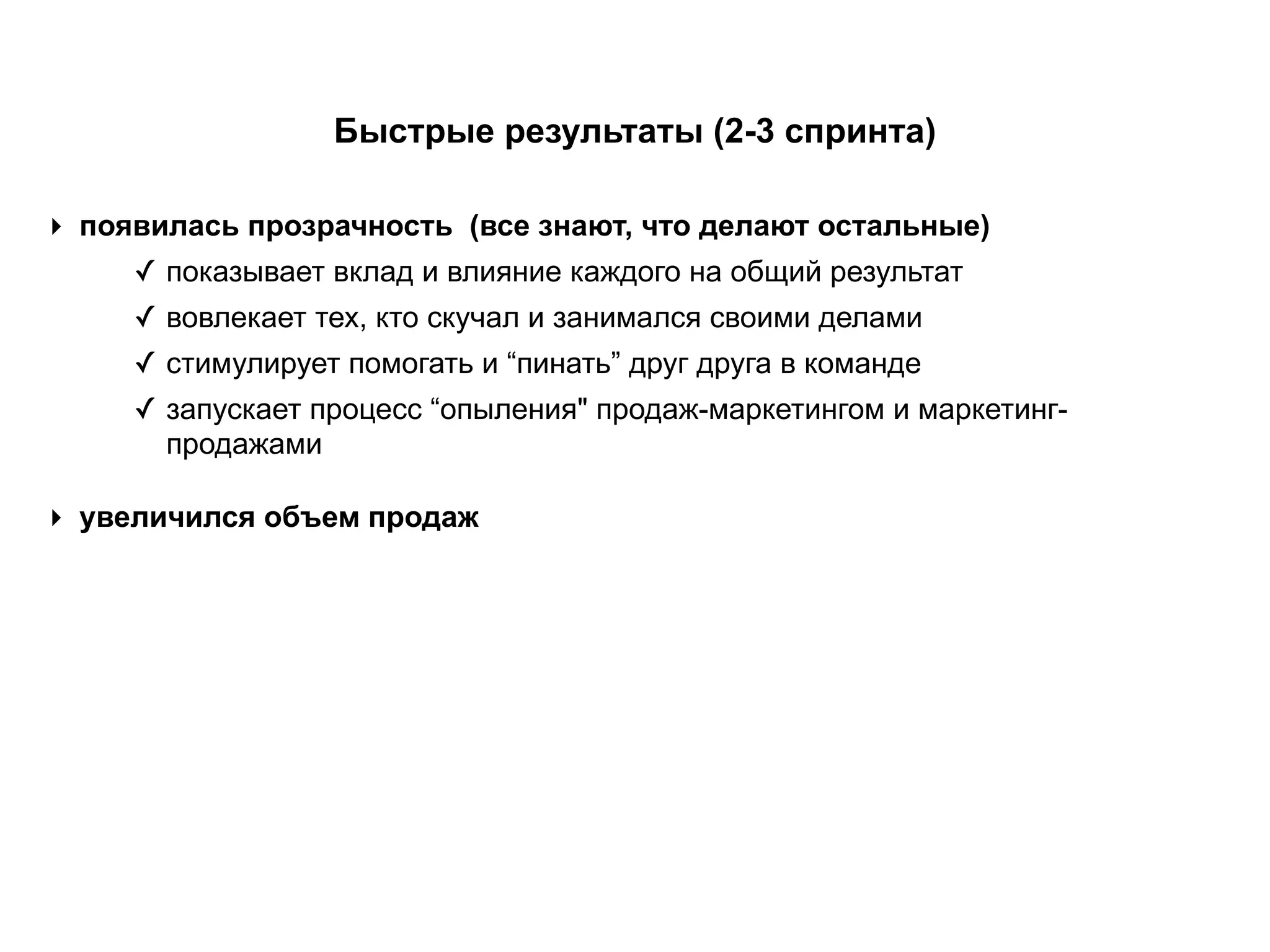 ‣ появилась прозрачность (все знают, что делают остальные)
✓ показывает вклад и влияние каждого на общий результат
✓ вовлекает тех, кто скучал и занимался своими делами
✓ стимулирует помогать и “пинать” друг друга в команде
✓ запускает процесс “опыления" продаж-маркетингом и маркетинг-
продажами
Быстрые результаты (2-3 спринта)
‣ увеличился объем продаж
 