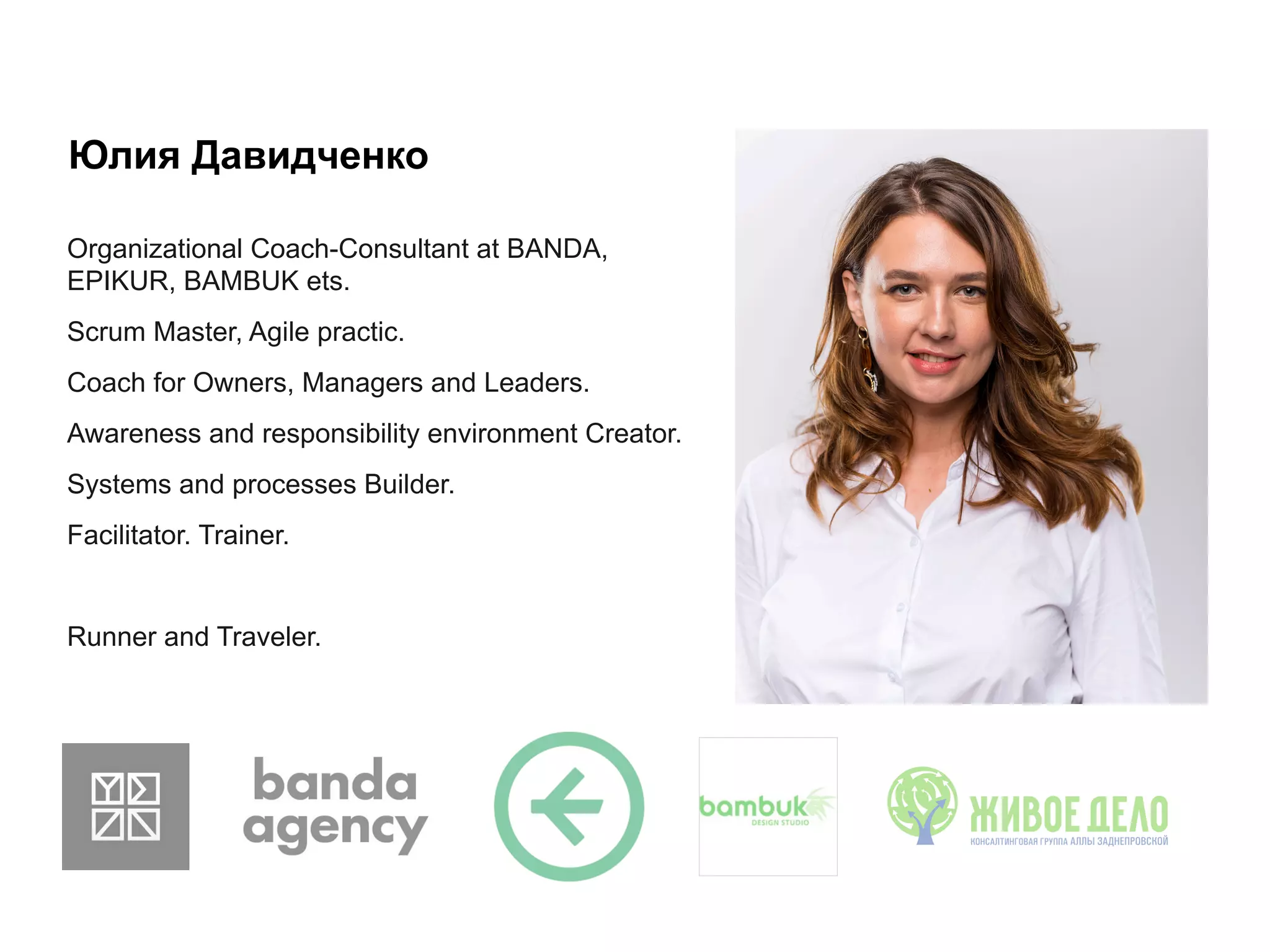 Юлия Давидченко
Organizational Coach-Consultant at BANDA,
EPIKUR, BAMBUK ets.
Scrum Master, Agile practic.
Coach for Owners, Managers and Leaders.
Awareness and responsibility environment Creator.
Systems and processes Builder.
Facilitator. Trainer.
Runner and Traveler.
 