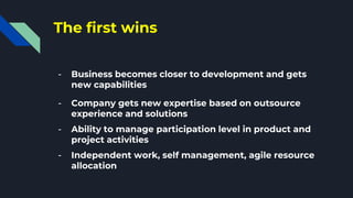 The first wins
- Business becomes closer to development and gets
new capabilities
- Company gets new expertise based on outsource
experience and solutions
- Ability to manage participation level in product and
project activities
- Independent work, self management, agile resource
allocation
 