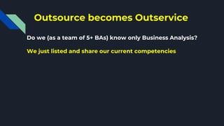 Outsource becomes Outservice
Do we (as a team of 5+ BAs) know only Business Analysis?
We just listed and share our current competencies
 