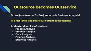Outsource becomes Outservice
Do we (as a team of 5+ BAs) know only Business Analysis?
We just listed and share our current competencies
And extend our list of services:
- Process Analysis
- Product Analysis
- Data Analysis
- Finance Analysis
- Business Analysis
 