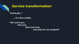 Service transformation
“Great job...”
… in a few weeks
“We want you,
only you,
here and now,
and only for our projects”
 