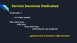 Service becomes Dedicated
“Great job...”
… in a few weeks
“We want you,
only you,
here and now,
and only for our projects”
...good service is always in high demand
 
