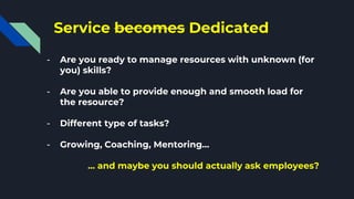 Service becomes Dedicated
- Are you ready to manage resources with unknown (for
you) skills?
- Are you able to provide enough and smooth load for
the resource?
- Different type of tasks?
- Growing, Coaching, Mentoring…
… and maybe you should actually ask employees?
 