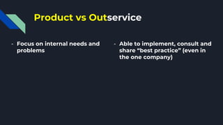 Product vs Outservice
- Focus on internal needs and
problems
- Able to implement, consult and
share “best practice” (even in
the one company)
 