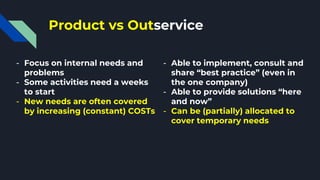 Product vs Outservice
- Focus on internal needs and
problems
- Some activities need a weeks
to start
- New needs are often covered
by increasing (constant) COSTs
- Able to implement, consult and
share “best practice” (even in
the one company)
- Able to provide solutions “here
and now”
- Can be (partially) allocated to
cover temporary needs
 