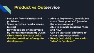 Product vs Outservice
- Focus on internal needs and
problems
- Some activities need a weeks
to start
- New needs are often covered
by increasing (constant) COSTs
- Often needs to create quite
detailed solution before go to
development
- Able to implement, consult and
share “best practice” (even in
the one company)
- Able to provide solutions “here
and now”
- Can be (partially) allocated to
cover temporary needs
- Ready (and able) to work with
“idea” or “problem”
 
