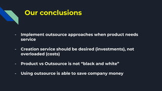 Our conclusions
- Implement outsource approaches when product needs
service
- Creation service should be desired (investments), not
overloaded (costs)
- Product vs Outsource is not “black and white”
- Using outsource is able to save company money
 
