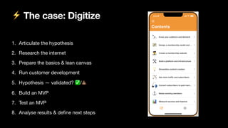 ⚡ The case: Digitize
1. Articulate the hypothesis

2. Research the internet

3. Prepare the basics & lean canvas

4. Run customer development

5. Hypothesis — validated? ✅/💩

6. Build an MVP

7. Test an MVP

8. Analyse results & de
fi
ne next steps
 