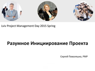Lviv Project Management Day 2015 Spring
Сергей Поволяшко, PMP
Разумное Инициирование Проекта
 