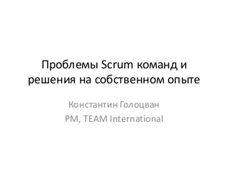 Проблемы Scrum команд и 
решения на собственном опыте 
Константин Голоцван 
PM, TEAM International 
 