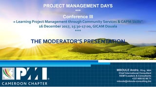 PROJECT MANAGEMENT DAYS
***
Conference III
« Learning Project Management through Community Services & CAPM Skills”
16 December 2017, 15:30-17:00, GICAM Douala
***
THE MODERATOR’S PRESENTATION
MBOULE Andre, PEng., MBA
Chief International Consultant
KEMT-Leaders & Consultants
+237-699 82 86 71
mboule@mboule-consulting.biz
 