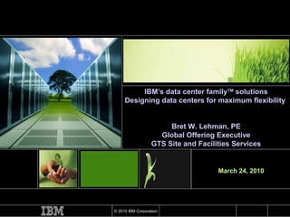 March 24, 2010 IBM’s data center family TM  solutions Designing data centers for maximum flexibility  Bret W. Lehman, PE Global Offering Executive GTS Site and Facilities Services 