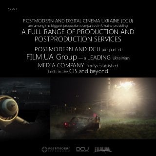 POSTMODERN AND DIGITAL CINEMA UKRAINE (DCU)
are among the biggest production companies in Ukraine providing
A FULL RANGE OF PRODUCTION AND
POSTPRODUCTION SERVICES
POSTMODERN AND DCU are part of
FILM.UA Group — a LEADING Ukrainian
MEDIA COMPANY firmly established
both in the CIS and beyond
A B O U T
 