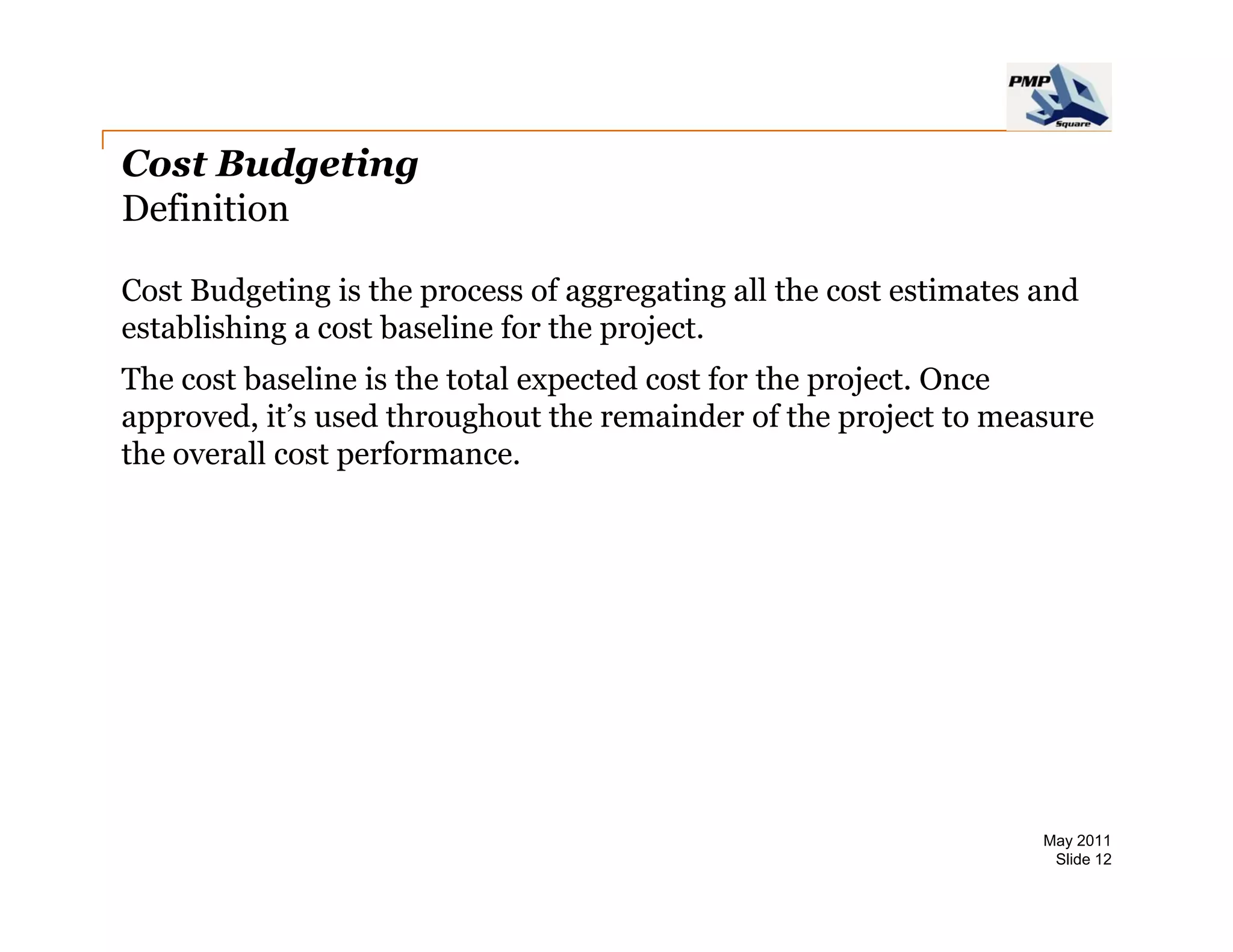 Cost Budgeting
Definition

Cost Budgeting is the process of aggregating all the cost estimates and
establishing a cost baseline for the project.
The cost baseline is the total expected cost for the project. Once
approved, it’s
approved it s used throughout the remainder of the project to measure
the overall cost performance.




                                                                    May 2011
                                                                     Slide 12
 